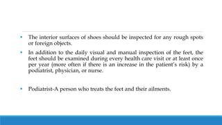  The interior surfaces of shoes should be inspected for any rough spots
or foreign objects.
 In addition to the daily visual and manual inspection of the feet, the
feet should be examined during every health care visit or at least once
per year (more often if there is an increase in the patient’s risk) by a
podiatrist, physician, or nurse.
 Podiatrist-A person who treats the feet and their ailments.
 