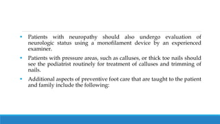  Patients with neuropathy should also undergo evaluation of
neurologic status using a monofilament device by an experienced
examiner.
 Patients with pressure areas, such as calluses, or thick toe nails should
see the podiatrist routinely for treatment of calluses and trimming of
nails.
 Additional aspects of preventive foot care that are taught to the patient
and family include the following:
 