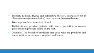  Properly bathing, drying, and lubricating the feet, taking care not to
allow moisture (water or lotion) to accumulate between the toes.
 Wearing closed-toe shoes that fit well.
 Podiatrists can provide patients with inserts (orthotics) to remove
pressure from pressure points on the foot.
 Orthotics- The branch of medicine that deals with the provision and
use of artificial devices such as splints and braces.
 