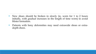  New shoes should be broken in slowly (ie, worn for 1 to 2 hours
initially, with gradual increases in the length of time worn) to avoid
blister formation.
 Patients with bony deformities may need extrawide shoes or extra-
depth shoes.
 