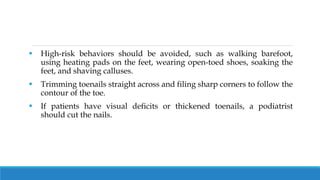  High-risk behaviors should be avoided, such as walking barefoot,
using heating pads on the feet, wearing open-toed shoes, soaking the
feet, and shaving calluses.
 Trimming toenails straight across and filing sharp corners to follow the
contour of the toe.
 If patients have visual deficits or thickened toenails, a podiatrist
should cut the nails.
 