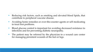  Reducing risk factors, such as smoking and elevated blood lipids, that
contribute to peripheral vascular disease.
 Avoiding home remedies or over-the-counter agents or self medicating
to treat foot problems.
 Blood glucose control is important for avoiding decreased resistance to
infections and for preventing diabetic neuropathy.
 The patient may be referred by the physician to a wound care center
for managing persistent wounds of the feet or legs.
 
