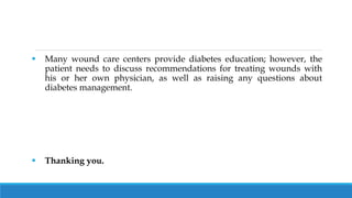  Many wound care centers provide diabetes education; however, the
patient needs to discuss recommendations for treating wounds with
his or her own physician, as well as raising any questions about
diabetes management.
 Thanking you.
 