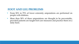 FOOT AND LEG PROBLEMS
 From 50% to 75% of lower extremity amputations are performed on
people with diabetes.
 More than 50% of these amputations are thought to be preventable,
provided patients are taught foot care measures and practice them on a
daily basis.
 