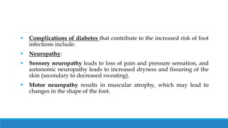  Complications of diabetes that contribute to the increased risk of foot
infections include:
 Neuropathy:
 Sensory neuropathy leads to loss of pain and pressure sensation, and
autonomic neuropathy leads to increased dryness and fissuring of the
skin (secondary to decreased sweating).
 Motor neuropathy results in muscular atrophy, which may lead to
changes in the shape of the foot.
 
