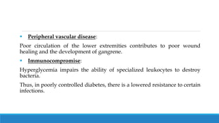  Peripheral vascular disease:
Poor circulation of the lower extremities contributes to poor wound
healing and the development of gangrene.
 Immunocompromise:
Hyperglycemia impairs the ability of specialized leukocytes to destroy
bacteria.
Thus, in poorly controlled diabetes, there is a lowered resistance to certain
infections.
 