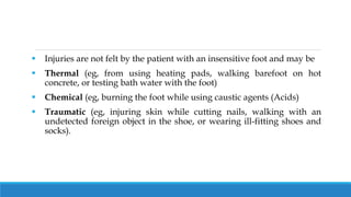  Injuries are not felt by the patient with an insensitive foot and may be
 Thermal (eg, from using heating pads, walking barefoot on hot
concrete, or testing bath water with the foot)
 Chemical (eg, burning the foot while using caustic agents (Acids)
 Traumatic (eg, injuring skin while cutting nails, walking with an
undetected foreign object in the shoe, or wearing ill-fitting shoes and
socks).
 