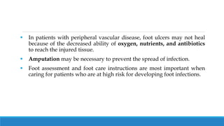  In patients with peripheral vascular disease, foot ulcers may not heal
because of the decreased ability of oxygen, nutrients, and antibiotics
to reach the injured tissue.
 Amputation may be necessary to prevent the spread of infection.
 Foot assessment and foot care instructions are most important when
caring for patients who are at high risk for developing foot infections.
 