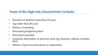 Some of the high-risk characteristics include:
 Duration of diabetes more than 10 years
 Age older than 40 years
 History of smoking
 Decreased peripheral pulses
 Decreased sensation
 Anatomic deformities or pressure areas (eg, bunions, calluses, hammer
toes)
 History of previous foot ulcers or amputation
 