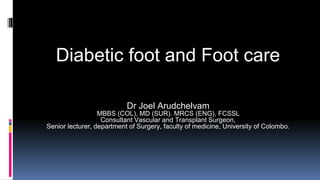 Diabetic foot and Foot care
Dr Joel Arudchelvam
MBBS (COL), MD (SUR). MRCS (ENG), FCSSL
Consultant Vascular and Transplant Surgeon,
Senior lecturer, department of Surgery, faculty of medicine, University of Colombo.
 