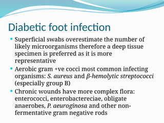 Diabetic foot infection
 Superficial swabs overestimate the number of
likely microorganisms therefore a deep tissue
specimen is preferred as it is more
representative
 Aerobic gram +ve cocci most common infecting
organisms: S. aureus and β-hemolytic streptococci
(especially group B)
 Chronic wounds have more complex flora:
enterococci, enterobactereciae, obligate
anaerobes, P. aeuroginosa and other non-
fermentative gram negative rods
 