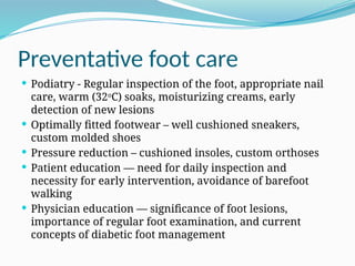 Preventative foot care
 Podiatry - Regular inspection of the foot, appropriate nail
care, warm (32o
C) soaks, moisturizing creams, early
detection of new lesions
 Optimally fitted footwear – well cushioned sneakers,
custom molded shoes
 Pressure reduction – cushioned insoles, custom orthoses
 Patient education — need for daily inspection and
necessity for early intervention, avoidance of barefoot
walking
 Physician education — significance of foot lesions,
importance of regular foot examination, and current
concepts of diabetic foot management
 