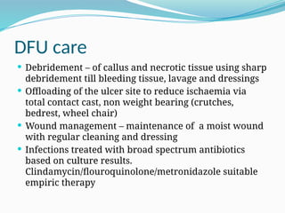 DFU care
 Debridement – of callus and necrotic tissue using sharp
debridement till bleeding tissue, lavage and dressings
 Offloading of the ulcer site to reduce ischaemia via
total contact cast, non weight bearing (crutches,
bedrest, wheel chair)
 Wound management – maintenance of a moist wound
with regular cleaning and dressing
 Infections treated with broad spectrum antibiotics
based on culture results.
Clindamycin/flouroquinolone/metronidazole suitable
empiric therapy
 