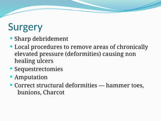 Surgery
 Sharp debridement
 Local procedures to remove areas of chronically
elevated pressure (deformities) causing non
healing ulcers
 Sequestrectomies
 Amputation
 Correct structural deformities — hammer toes,
bunions, Charcot
 
