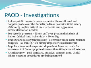 PAOD - Investigations
 Ankle systolic pressure measurement – 12cm cuff used and
doppler probe over the dorsalis pedis or posterior tibial artery.
<50mmHg implies critical limb ischemia and aggressive
revascularisation needed
 Toe systolic pressure – 25mm cuff over proximal phalanx of
hallux. Critical limb ischemia at < 30mmHg
 Transcutaneous oxygen pressure – electronic probe used. Normal
range 30 – 50 mmHg. < 30 mmHg implies critical ischaemia
 Doppler ultrasound – operator dependent. More accurate for
assessment of femoropopliteal vessels than tibioperoneal arteries
 Arteriography – gold standard, invasive, contrast used. Useful
where vascular procedures are being planned
 