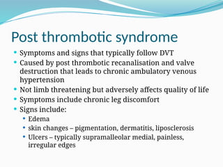 Post thrombotic syndrome
 Symptoms and signs that typically follow DVT
 Caused by post thrombotic recanalisation and valve
destruction that leads to chronic ambulatory venous
hypertension
 Not limb threatening but adversely affects quality of life
 Symptoms include chronic leg discomfort
 Signs include:
 Edema
 skin changes – pigmentation, dermatitis, liposclerosis
 Ulcers – typically supramalleolar medial, painless,
irregular edges
 