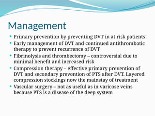 Management
 Primary prevention by preventing DVT in at risk patients
 Early management of DVT and continued antithrombotic
therapy to prevent recurrence of DVT
 Fibrinolysis and thrombectomy – controversial due to
minimal benefit and increased risk
 Compression therapy – effective primary prevention of
DVT and secondary prevention of PTS after DVT. Layered
compression stockings now the mainstay of treatment
 Vascular surgery – not as useful as in varicose veins
because PTS is a disease of the deep system
 