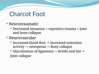 Charcot Foot
 Neurotraumatic
 Decreased sensation + repetitive trauma = joint
and bone collapse
 Neurovascular
 Increased blood flow increased osteoclast
→
activity osteopenia Bony collapse
→ →
 Glycolization of ligaments brittle and fail
→ →
Joint collapse
 