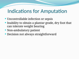 Indications for Amputation
 Uncontrollable infection or sepsis
 Inability to obtain a plantar grade, dry foot that
can tolerate weight bearing
 Non-ambulatory patient
 Decision not always straightforward
 