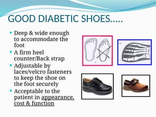 GOOD DIABETIC SHOES…..
 Deep & wide enough
to accommodate the
foot
 A firm heel
counter/Back strap
 Adjustable by
laces/velcro fasteners
to keep the shoe on
the foot securely
 Acceptable to the
patient in appearance,
cost & function
 