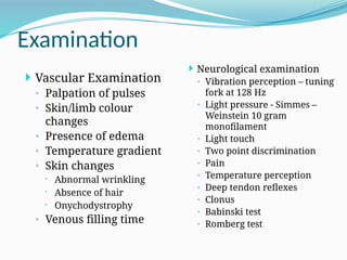 Examination
 Neurological examination
◦ Vibration perception – tuning
fork at 128 Hz
◦ Light pressure - Simmes –
Weinstein 10 gram
monofilament
◦ Light touch
◦ Two point discrimination
◦ Pain
◦ Temperature perception
◦ Deep tendon reflexes
◦ Clonus
◦ Babinski test
◦ Romberg test
 Vascular Examination
◦ Palpation of pulses
◦ Skin/limb colour
changes
◦ Presence of edema
◦ Temperature gradient
◦ Skin changes
 Abnormal wrinkling
 Absence of hair
 Onychodystrophy
◦ Venous filling time
 