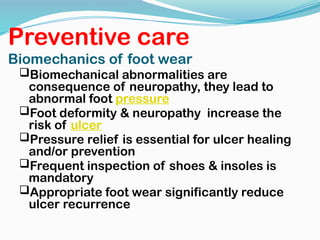Preventive care
Biomechanics of foot wear
Biomechanical abnormalities are
consequence of neuropathy, they lead to
abnormal foot pressure
Foot deformity & neuropathy increase the
risk of ulcer
Pressure relief is essential for ulcer healing
and/or prevention
Frequent inspection of shoes & insoles is
mandatory
Appropriate foot wear significantly reduce
ulcer recurrence
 