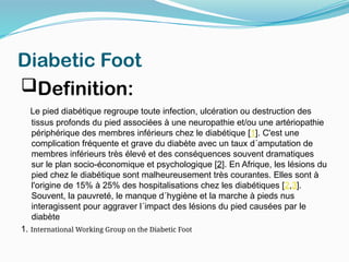 Diabetic Foot
Definition:
Le pied diabétique regroupe toute infection, ulcération ou destruction des
tissus profonds du pied associées à une neuropathie et/ou une artériopathie
périphérique des membres inférieurs chez le diabétique [1]. C'est une
complication fréquente et grave du diabète avec un taux d´amputation de
membres inférieurs très élevé et des conséquences souvent dramatiques
sur le plan socio-économique et psychologique [2]. En Afrique, les lésions du
pied chez le diabétique sont malheureusement très courantes. Elles sont à
l'origine de 15% à 25% des hospitalisations chez les diabétiques [2,3].
Souvent, la pauvreté, le manque d´hygiène et la marche à pieds nus
interagissent pour aggraver l´impact des lésions du pied causées par le
diabète
1. International Working Group on the Diabetic Foot
 