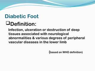 Diabetic Foot
Definition:
Infection, ulceration or destruction of deep
tissues associated with neurological
abnormalities & various degrees of peripheral
vascular diseases in the lower limb
(based on WHO definition)
 
