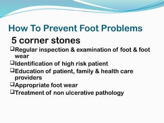 How To Prevent Foot Problems
5 corner stones
Regular inspection & examination of foot & foot
wear
Identification of high risk patient
Education of patient, family & health care
providers
Appropriate foot wear
Treatment of non ulcerative pathology
 