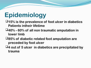 Epidemiology
15% is the prevalence of foot ulcer in diabetics
Patients intheir lifetime
40% - 60% of all non traumatic amputation in
lower limb
85% of diabetic related foot amputation are
preceded by foot ulcer
4 out of 5 ulcer in diabetics are precipitated by
trauma
 