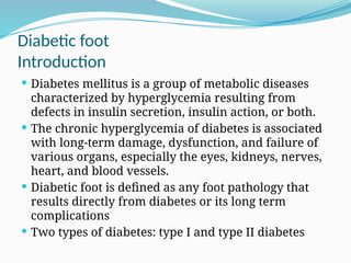Diabetic foot
Introduction
 Diabetes mellitus is a group of metabolic diseases
characterized by hyperglycemia resulting from
defects in insulin secretion, insulin action, or both.
 The chronic hyperglycemia of diabetes is associated
with long-term damage, dysfunction, and failure of
various organs, especially the eyes, kidneys, nerves,
heart, and blood vessels.
 Diabetic foot is defined as any foot pathology that
results directly from diabetes or its long term
complications
 Two types of diabetes: type I and type II diabetes
 