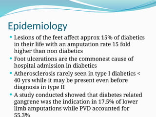 Epidemiology
 Lesions of the feet affect approx 15% of diabetics
in their life with an amputation rate 15 fold
higher than non diabetics
 Foot ulcerations are the commonest cause of
hospital admission in diabetics
 Atherosclerosis rarely seen in type I diabetics <
40 yrs while it may be present even before
diagnosis in type II
 A study conducted showed that diabetes related
gangrene was the indication in 17.5% of lower
limb amputations while PVD accounted for
 