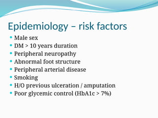 Epidemiology – risk factors
 Male sex
 DM > 10 years duration
 Peripheral neuropathy
 Abnormal foot structure
 Peripheral arterial disease
 Smoking
 H/O previous ulceration / amputation
 Poor glycemic control (HbA1c > 7%)
 