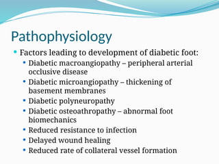Pathophysiology
 Factors leading to development of diabetic foot:
 Diabetic macroangiopathy – peripheral arterial
occlusive disease
 Diabetic microangiopathy – thickening of
basement membranes
 Diabetic polyneuropathy
 Diabetic osteoathropathy – abnormal foot
biomechanics
 Reduced resistance to infection
 Delayed wound healing
 Reduced rate of collateral vessel formation
 