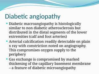 Diabetic angiopathy
 Diabetic macroangiopathy is histologically
similar to non diabetic atherosclerosis but
distributed in the distal segments of the lower
extremities (calf and foot arteries)
 Arterial calcification readily detectable on plain
x ray with constriction noted on angiography.
This compromises oxygen supply to the
periphery
 Gas exchange is compromised by marked
thickening of the capillary basement membrane
– a feature of diabetic microangiopathy
 