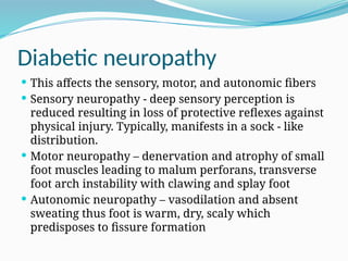 Diabetic neuropathy
 This affects the sensory, motor, and autonomic fibers
 Sensory neuropathy - deep sensory perception is
reduced resulting in loss of protective reflexes against
physical injury. Typically, manifests in a sock - like
distribution.
 Motor neuropathy – denervation and atrophy of small
foot muscles leading to malum perforans, transverse
foot arch instability with clawing and splay foot
 Autonomic neuropathy – vasodilation and absent
sweating thus foot is warm, dry, scaly which
predisposes to fissure formation
 
