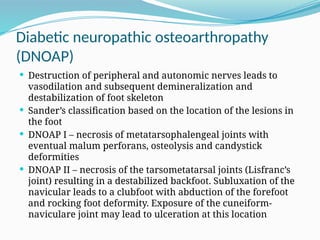 Diabetic neuropathic osteoarthropathy
(DNOAP)
 Destruction of peripheral and autonomic nerves leads to
vasodilation and subsequent demineralization and
destabilization of foot skeleton
 Sander’s classification based on the location of the lesions in
the foot
 DNOAP I – necrosis of metatarsophalengeal joints with
eventual malum perforans, osteolysis and candystick
deformities
 DNOAP II – necrosis of the tarsometatarsal joints (Lisfranc’s
joint) resulting in a destabilized backfoot. Subluxation of the
navicular leads to a clubfoot with abduction of the forefoot
and rocking foot deformity. Exposure of the cuneiform-
naviculare joint may lead to ulceration at this location
 