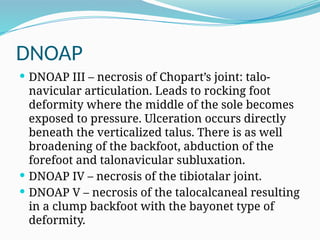 DNOAP
 DNOAP III – necrosis of Chopart’s joint: talo-
navicular articulation. Leads to rocking foot
deformity where the middle of the sole becomes
exposed to pressure. Ulceration occurs directly
beneath the verticalized talus. There is as well
broadening of the backfoot, abduction of the
forefoot and talonavicular subluxation.
 DNOAP IV – necrosis of the tibiotalar joint.
 DNOAP V – necrosis of the talocalcaneal resulting
in a clump backfoot with the bayonet type of
deformity.
 