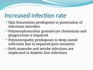 Increased infection rate
 Skin fissurations predisposes to penetration of
infectious microbes
 Polymorphonuclear granulocyte chemotaxis and
phagocytosis is impaired
 Polyneuropathy predisposes to deep seated
infections due to impaired pain sensation
 Both anaerobe and aerobe infections are
implicated in diabetic foot infections
 