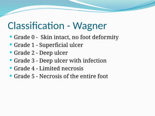 Classification - Wagner
 Grade 0 - Skin intact, no foot deformity
 Grade 1 - Superficial ulcer
 Grade 2 - Deep ulcer
 Grade 3 - Deep ulcer with infection
 Grade 4 - Limited necrosis
 Grade 5 - Necrosis of the entire foot
 