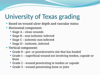 University of Texas grading
 Based on wound ulcer depth and vascular status
 Horizontal component:
 Stage A – clean wounds
 Stage B – non-ischemic infected
 Stage C – ischemic non-infected
 Stage D – ischemic, infected
 Vertical component:
 Grade 0 – pre- or postulcerative site that has healed
 Grade 1 – superficial wound not involving tendon, capsule or
bone
 Grade 2 – wound penetrating to tendon or capsule
 Grade 3 – wound penetrating bone or joint
 