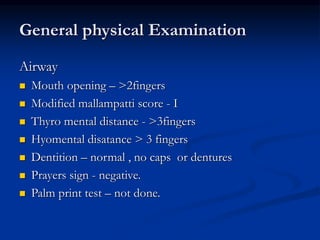 Airway
 Mouth opening – >2fingers
 Modified mallampatti score - I
 Thyro mental distance - >3fingers
 Hyomental disatance > 3 fingers
 Dentition – normal , no caps or dentures
 Prayers sign - negative.
 Palm print test – not done.
General physical Examination
 