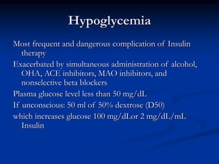 Hypoglycemia
Most frequent and dangerous complication of Insulin
therapy
Exacerbated by simultaneous administration of alcohol,
OHA, ACE inhibitors, MAO inhibitors, and
nonselective beta blockers
Plasma glucose level less than 50 mg/dL
If unconscious: 50 ml of 50% dextrose (D50)
which increases glucose 100 mg/dLor 2 mg/dL/mL
Insulin
 