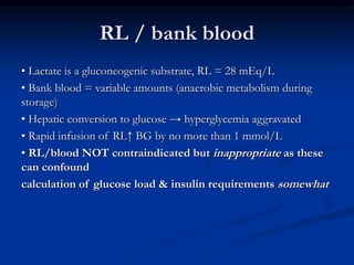 RL / bank blood
• Lactate is a gluconeogenic substrate, RL = 28 mEq/L
• Bank blood = variable amounts (anaerobic metabolism during
storage)
• Hepatic conversion to glucose → hyperglycemia aggravated
• Rapid infusion of RL↑ BG by no more than 1 mmol/L
• RL/blood NOT contraindicated but inappropriate as these
can confound
calculation of glucose load & insulin requirements somewhat
 