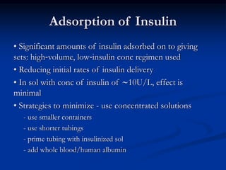 Adsorption of Insulin
• Significant amounts of insulin adsorbed on to giving
sets: high‐volume, low‐insulin conc regimen used
• Reducing initial rates of insulin delivery
• In sol with conc of insulin of ∼10U/L, effect is
minimal
• Strategies to minimize - use concentrated solutions
- use smaller containers
- use shorter tubings
- prime tubing with insulinized sol
- add whole blood/human albumin
 