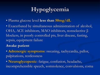 Hypoglycemia
• Plasma glucose level less than 50mg/dL
• Exacerbated by simultaneous administration of alcohol,
OHA, ACE inhibitors, MAO inhibitors, nonselective β
blockers, in poorly controlled pts, liver disease, fasting,
sepsis, equipment failure
Awake patient
• Adrenergic symptoms: sweating, tachycardia, pallor,
palpitations, restlessness
• Neuroglycopenic: fatigue, confusion, headache,
incomprehensible speech, somnolence, convulsions, coma
 