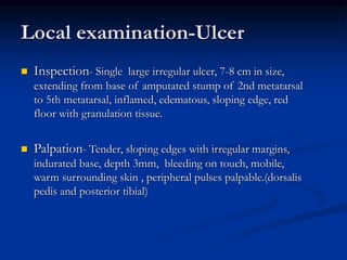Local examination-Ulcer
 Inspection- Single large irregular ulcer, 7-8 cm in size,
extending from base of amputated stump of 2nd metatarsal
to 5th metatarsal, inflamed, edematous, sloping edge, red
floor with granulation tissue.
 Palpation- Tender, sloping edges with irregular margins,
indurated base, depth 3mm, bleeding on touch, mobile,
warm surrounding skin , peripheral pulses palpable.(dorsalis
pedis and posterior tibial)
 