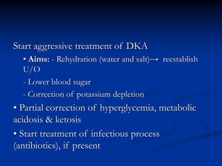 Start aggressive treatment of DKA
• Aims: - Rehydration (water and salt)→ reestablish
U/O
- Lower blood sugar
- Correction of potassium depletion
• Partial correction of hyperglycemia, metabolic
acidosis & ketosis
• Start treatment of infectious process
(antibiotics), if present
 