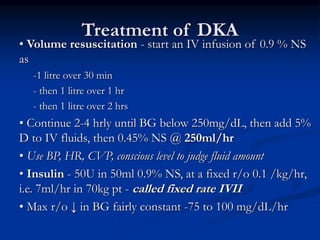 Treatment of DKA
• Volume resuscitation - start an IV infusion of 0.9 % NS
as
-1 litre over 30 min
- then 1 litre over 1 hr
- then 1 litre over 2 hrs
• Continue 2-4 hrly until BG below 250mg/dL, then add 5%
D to IV fluids, then 0.45% NS @ 250ml/hr
• Use BP, HR, CVP, conscious level to judge fluid amount
• Insulin - 50U in 50ml 0.9% NS, at a fixed r/o 0.1 /kg/hr,
i.e. 7ml/hr in 70kg pt - called fixed rate IVII
• Max r/o ↓ in BG fairly constant -75 to 100 mg/dL/hr
 