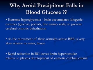 Why Avoid Precipitous Falls in
Blood Glucose ??
• Extreme hyperglycemia - brain accumulates idiogenic
osmoles (glucose, polyols, free amino acids) to prevent
cerebral osmotic dehydration
• As the movement of these osmoles across BBB is very
slow relative to water, hence
• Rapid reduction in BG leaves brain hyperosmolar
relative to plasma development of osmotic cerebral edema
 